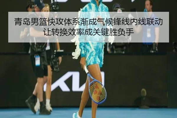 青岛男篮快攻体系渐成气候锋线内线联动让转换效率成关键胜负手